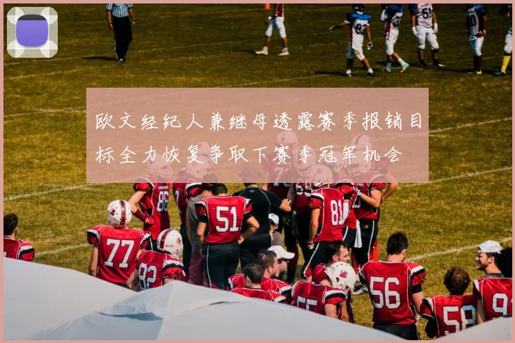 欧文经纪人兼继母透露赛季报销目标全力恢复争取下赛季冠军机会