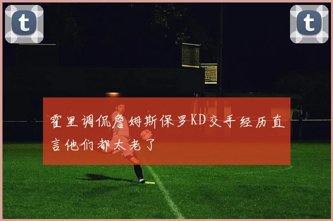 霍里调侃詹姆斯保罗KD交手经历直言他们都太老了