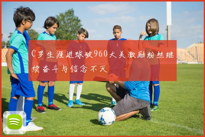 C罗生涯进球破960大关激励粉丝继续奋斗与信念不灭