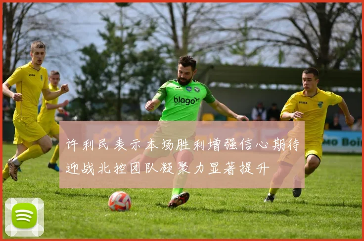 许利民表示本场胜利增强信心期待迎战北控团队凝聚力显著提升