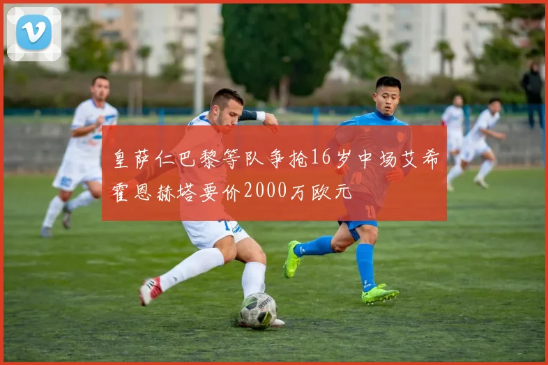 皇萨仁巴黎等队争抢16岁中场艾希霍恩赫塔要价2000万欧元