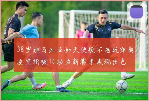 38岁迪马利亚如天使般不老近距离凌空斩破门助力新赛季表现出色