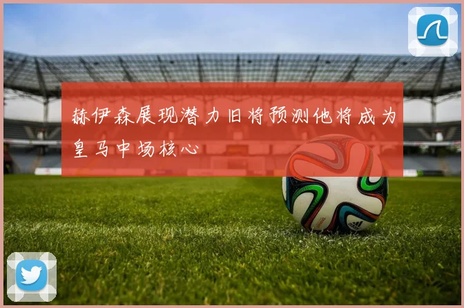 赫伊森展现潜力旧将预测他将成为皇马中场核心