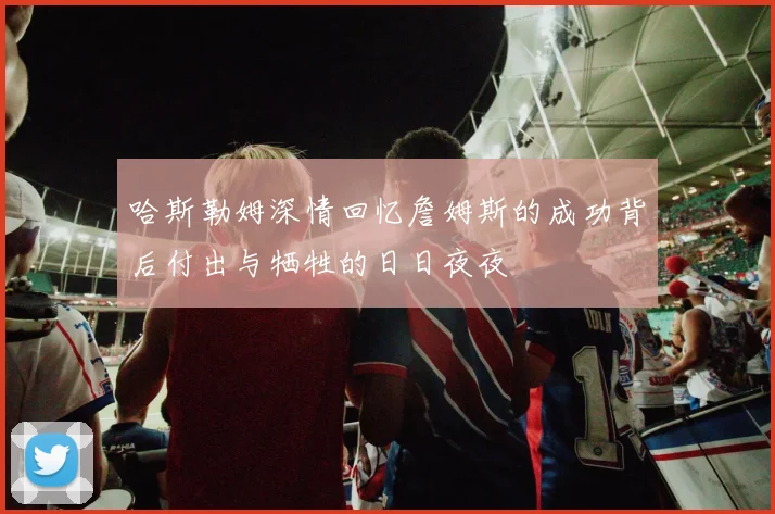 哈斯勒姆深情回忆詹姆斯的成功背后付出与牺牲的日日夜夜
