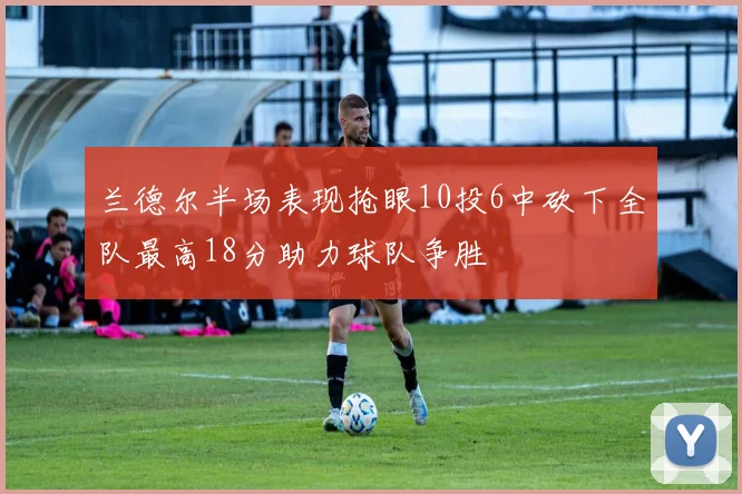 兰德尔半场表现抢眼10投6中砍下全队最高18分助力球队争胜