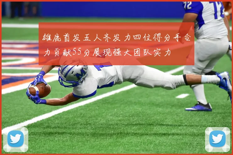 雄鹿首发五人齐发力四位得分手合力贡献55分展现强大团队实力