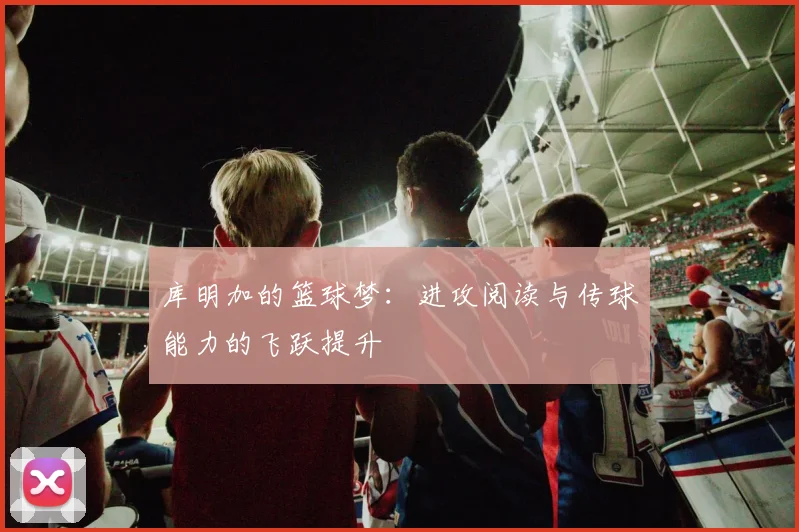 库明加的篮球梦：进攻阅读与传球能力的飞跃提升