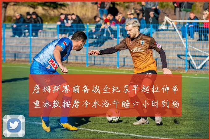 詹姆斯赛前备战全纪录早起拉伸举重冰敷按摩冷水浴午睡六小时到场准备