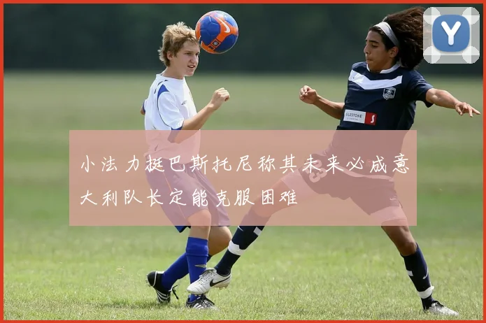 小法力挺巴斯托尼称其未来必成意大利队长定能克服困难