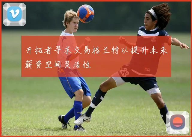 开拓者寻求交易格兰特以提升未来薪资空间灵活性