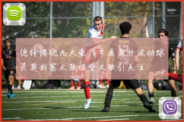 德转揭晓九大豪门年度身价波动球员奥利塞大涨福登大跌引关注