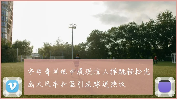 字母哥训练中展现惊人弹跳轻松完成大风车扣篮引发球迷热议