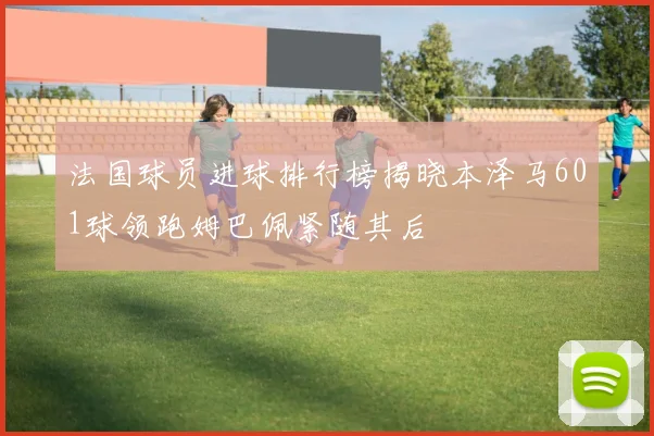法国球员进球排行榜揭晓本泽马601球领跑姆巴佩紧随其后
