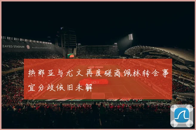 热那亚与尤文再度磋商佩林转会事宜分歧依旧未解