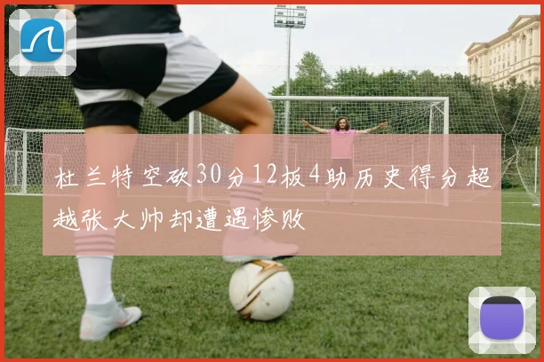 杜兰特空砍30分12板4助历史得分超越张大帅却遭遇惨败