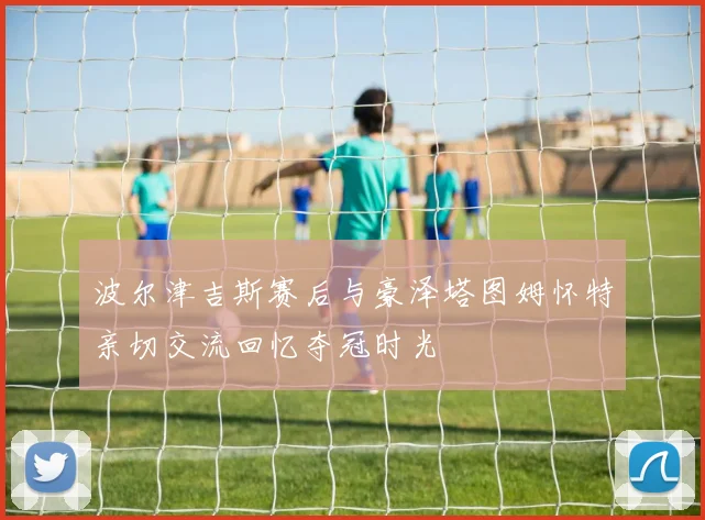 波尔津吉斯赛后与豪泽塔图姆怀特亲切交流回忆夺冠时光