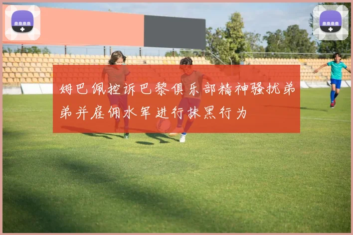 姆巴佩控诉巴黎俱乐部精神骚扰弟弟并雇佣水军进行抹黑行为