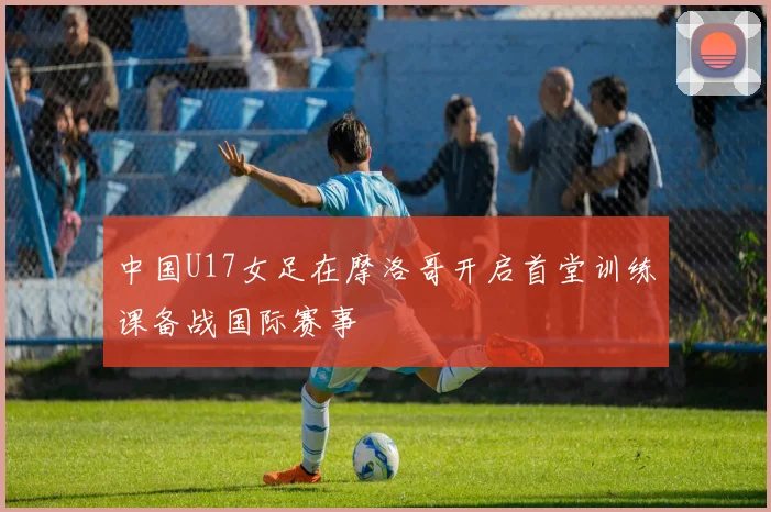 中国U17女足在摩洛哥开启首堂训练课备战国际赛事