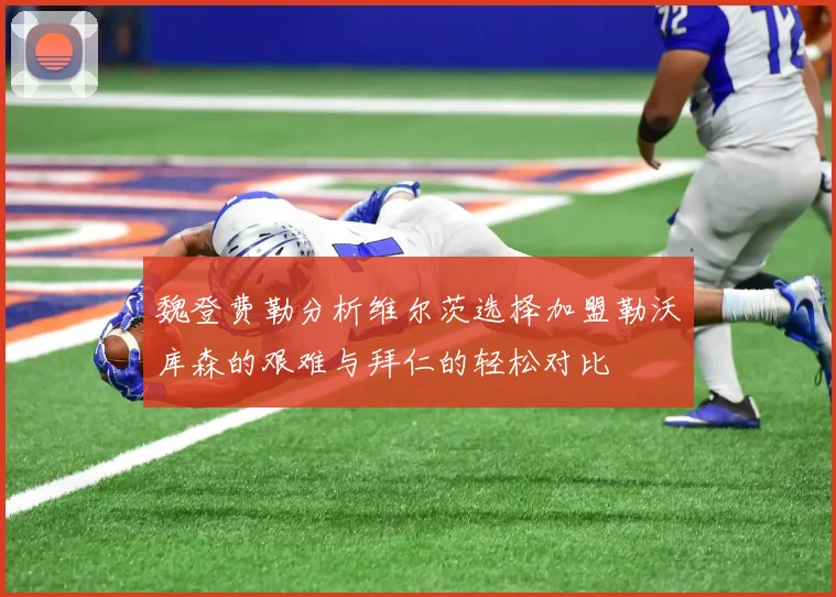 魏登费勒分析维尔茨选择加盟勒沃库森的艰难与拜仁的轻松对比