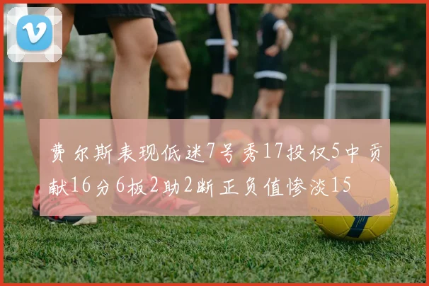 费尔斯表现低迷7号秀17投仅5中贡献16分6板2助2断正负值惨淡15
