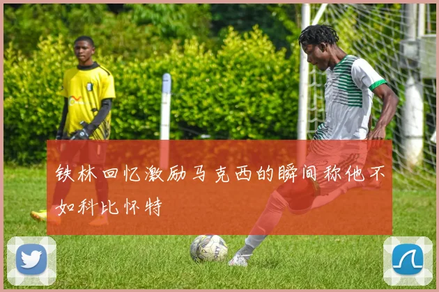铁林回忆激励马克西的瞬间称他不如科比怀特