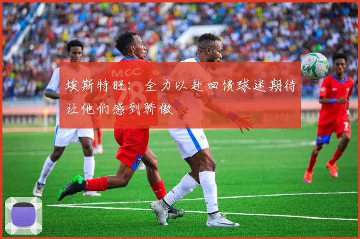 埃斯特旺：全力以赴回馈球迷期待让他们感到骄傲