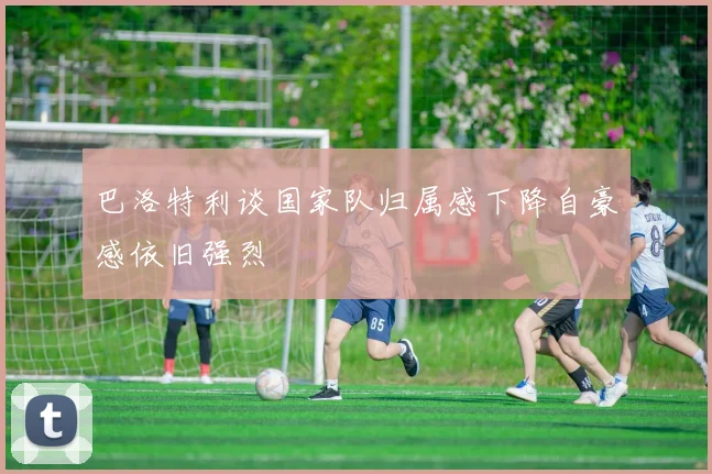 巴洛特利谈国家队归属感下降自豪感依旧强烈