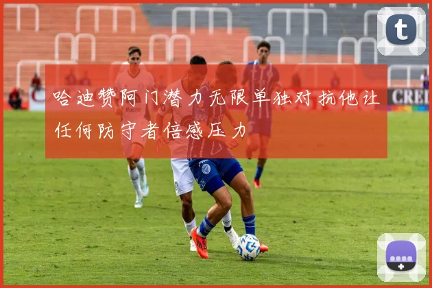 哈迪赞阿门潜力无限单独对抗他让任何防守者倍感压力