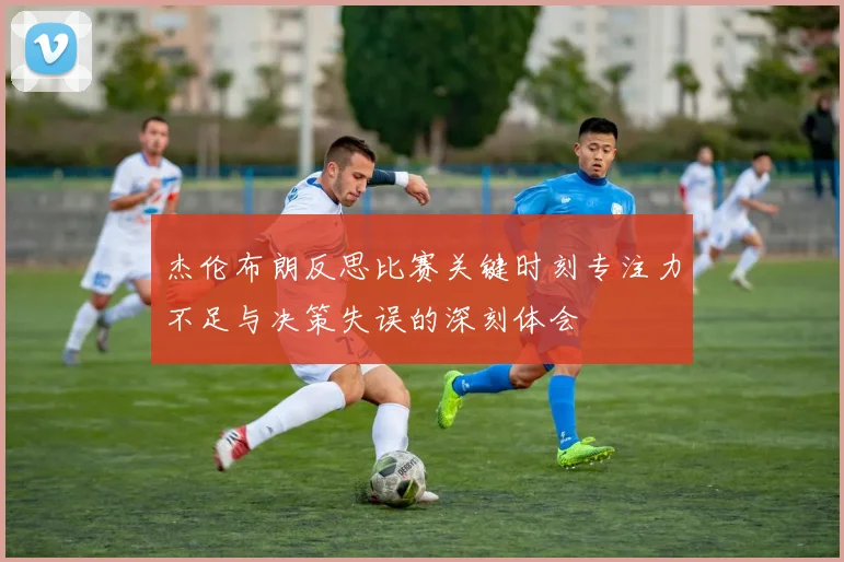 杰伦布朗反思比赛关键时刻专注力不足与决策失误的深刻体会