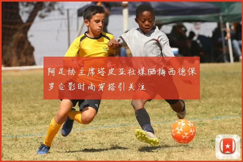 阿足协主席塔皮亚社媒晒梅西德保罗合影时尚穿搭引关注