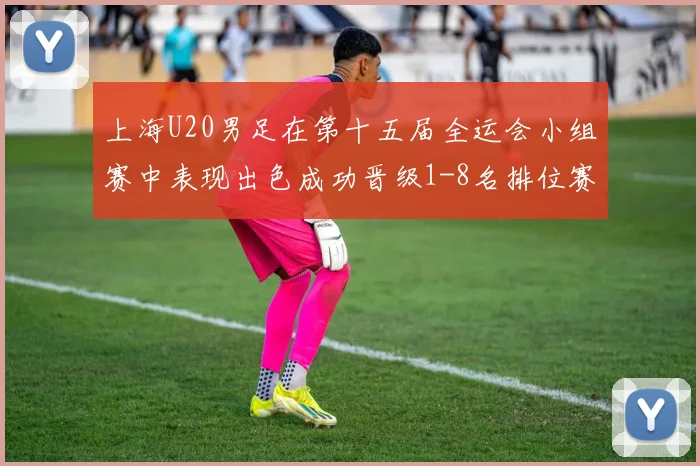 上海U20男足在第十五届全运会小组赛中表现出色成功晋级1-8名排位赛